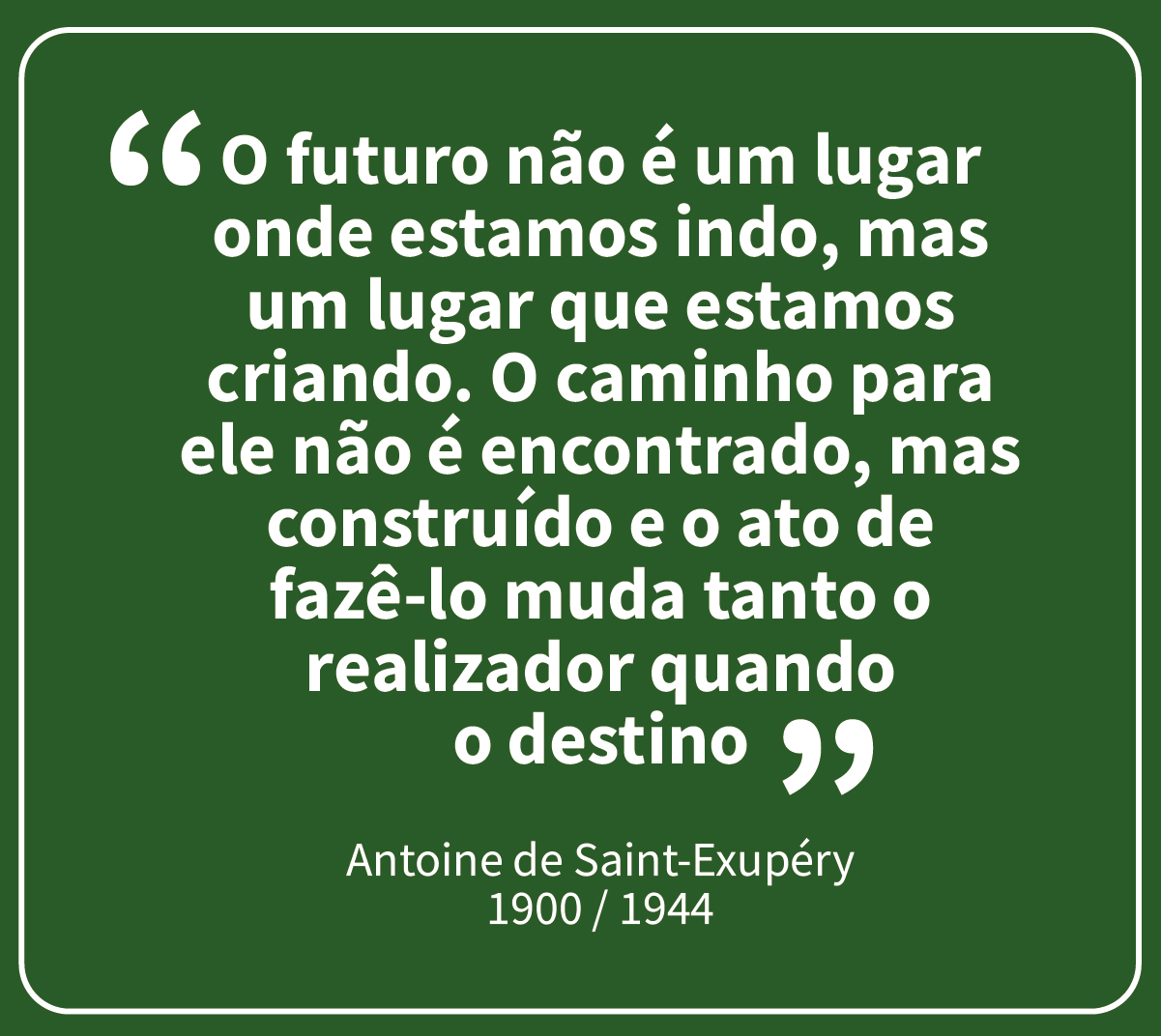 “O futuro não é um lugar onde estamos indo, mas um lugar que estamos criando. O caminho para ele não é encontrado, mas construído e o ato de fazê-lo muda tanto o realizador quando o destino” - Antoine de Saint-Exupéry – 1900 - 1944